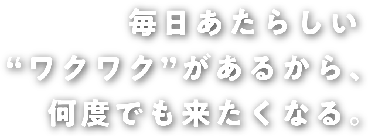 毎日あたらしい“ワクワク”があるから、何度でも来たくなる。