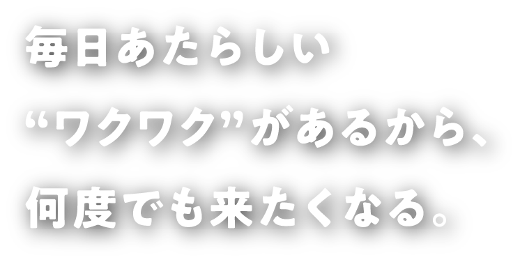 毎日あたらしい“ワクワク”があるから、何度でも来たくなる。